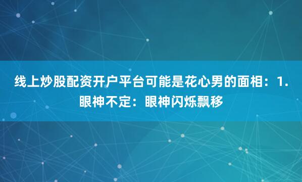 线上炒股配资开户平台可能是花心男的面相：1.眼神不定：眼神闪烁飘移